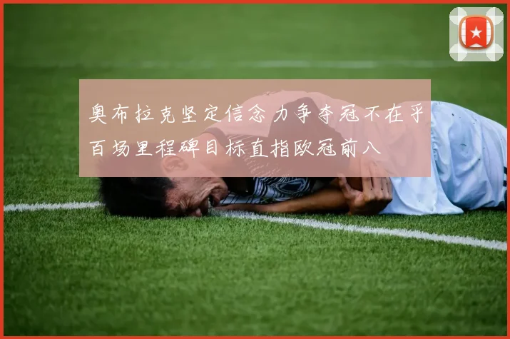 奥布拉克坚定信念力争夺冠不在乎百场里程碑目标直指欧冠前八