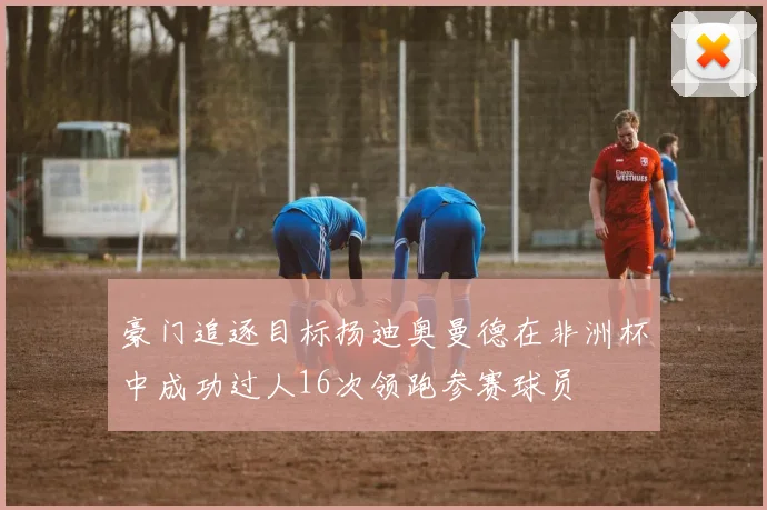 豪门追逐目标扬迪奥曼德在非洲杯中成功过人16次领跑参赛球员