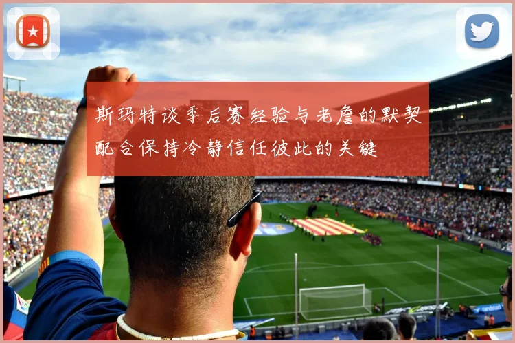 斯玛特谈季后赛经验与老詹的默契配合保持冷静信任彼此的关键