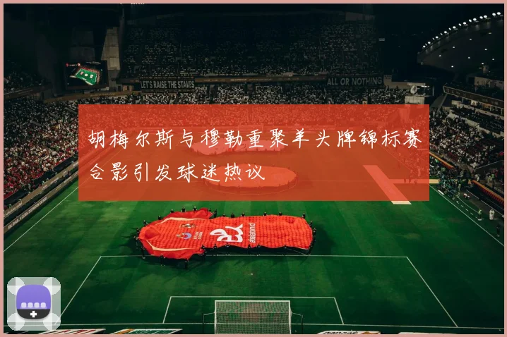 胡梅尔斯与穆勒重聚羊头牌锦标赛合影引发球迷热议