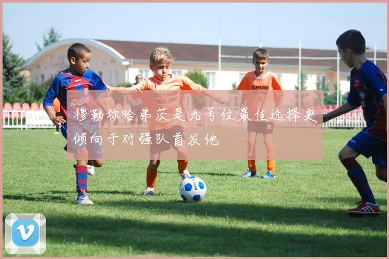 穆勒称哈弗茨是九号位最佳选择更倾向于对强队首发他