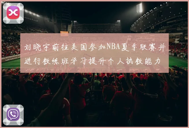 刘晓宇前往美国参加NBA夏季联赛并进行教练班学习提升个人执教能力