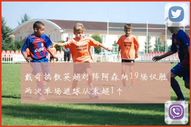 戴奇执教英超对阵阿森纳19场仅胜两次单场进球从未超1个