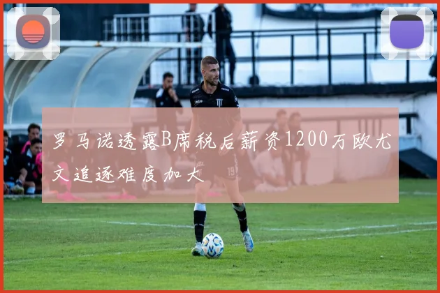 罗马诺透露B席税后薪资1200万欧尤文追逐难度加大