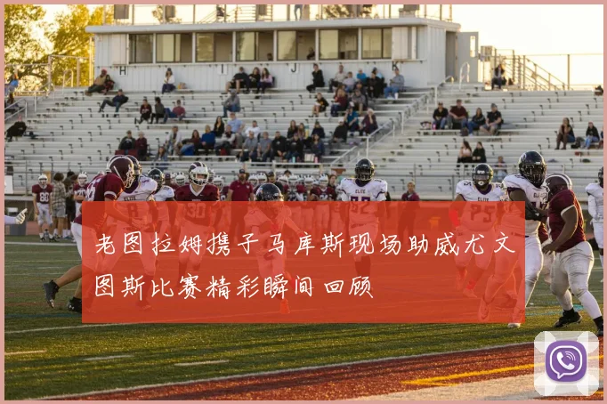 老图拉姆携子马库斯现场助威尤文图斯比赛精彩瞬间回顾
