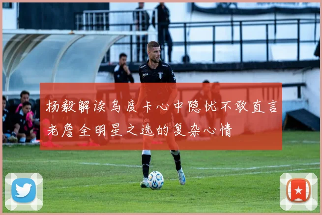 杨毅解读乌度卡心中隐忧不敢直言老詹全明星之选的复杂心情