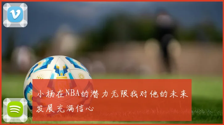 小杨在NBA的潜力无限我对他的未来发展充满信心